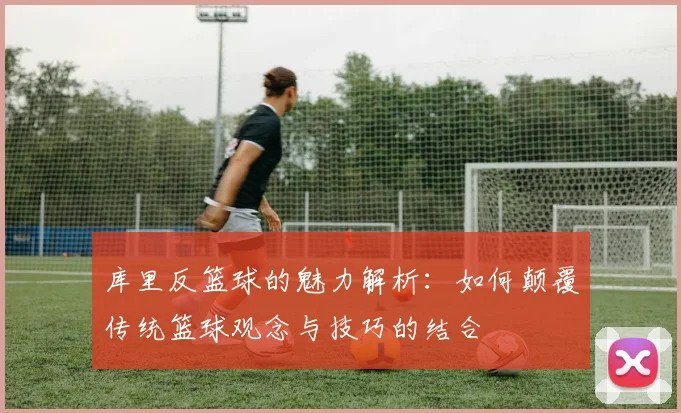 库里反篮球的魅力解析：如何颠覆传统篮球观念与技巧的结合