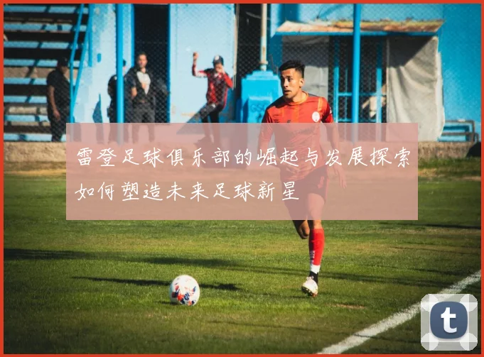 雷登足球俱乐部的崛起与发展探索如何塑造未来足球新星