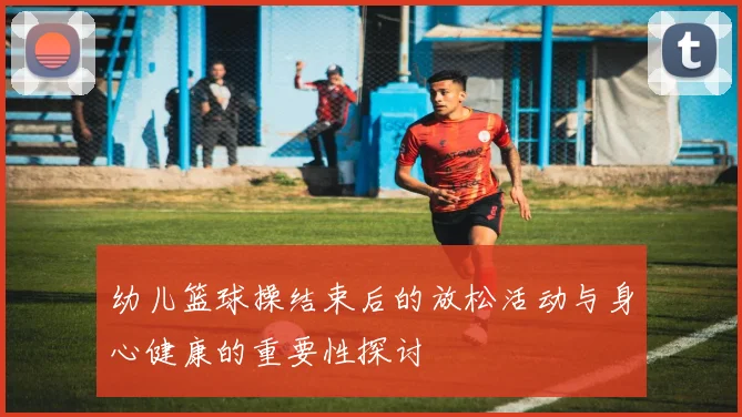 幼儿篮球操结束后的放松活动与身心健康的重要性探讨