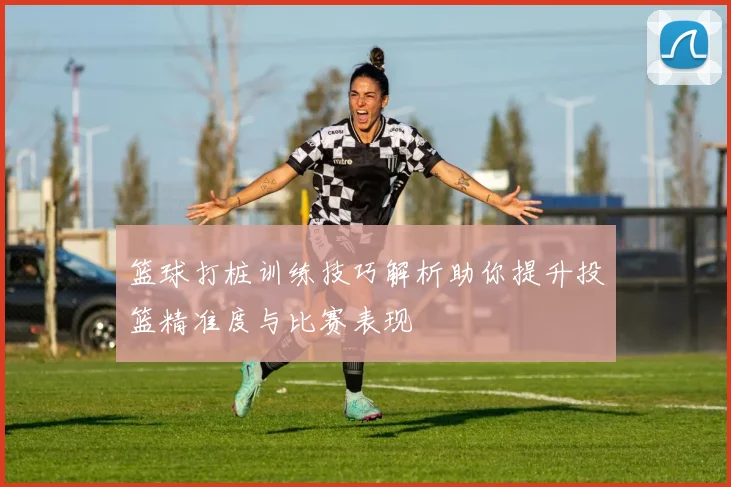 篮球打桩训练技巧解析助你提升投篮精准度与比赛表现