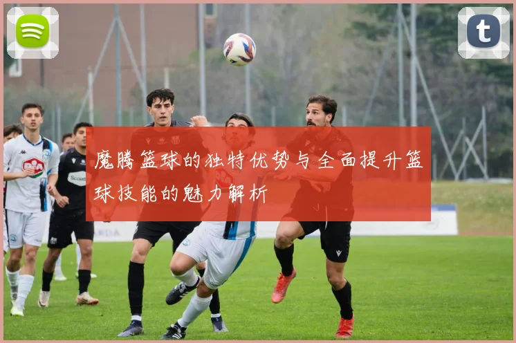 魔腾篮球的独特优势与全面提升篮球技能的魅力解析