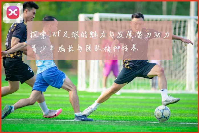 探索lwf足球的魅力与发展潜力助力青少年成长与团队精神培养