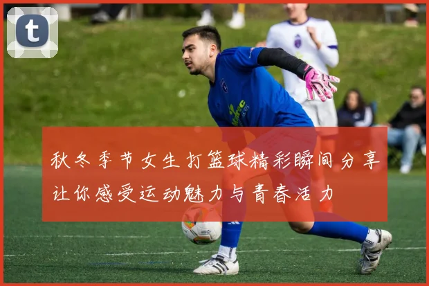 秋冬季节女生打篮球精彩瞬间分享让你感受运动魅力与青春活力