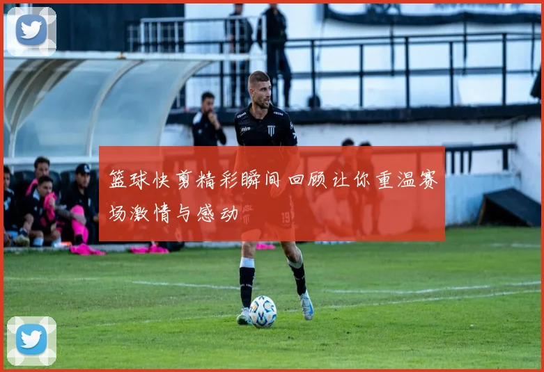 篮球快剪精彩瞬间回顾让你重温赛场激情与感动